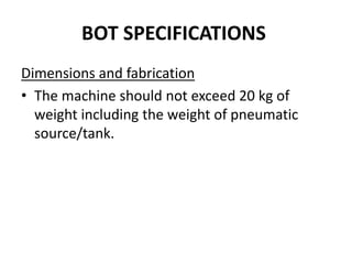 BOT SPECIFICATIONS
Dimensions and fabrication
• The machine should not exceed 20 kg of
weight including the weight of pneumatic
source/tank.
 