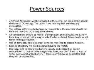 Power Sources
• 220V volt AC sources will be provided at the arena, but can only be used in
the form of DC voltage. The teams have to bring their own battery
eliminators.
• The voltage difference between any two points in the machine should not
be more than 36V DC at any point of time.
• All connections should be made safe to prevent short circuits and battery
fires. Any unsafe circuitry may be asked to be replaced; failure to do so will
result in disqualification.
• Use of damaged, non-leak proof batteries may lead to disqualification.
• Change of battery will not be allowed during the match.
• It is suggested to have extra batteries ready and charged up during
competition so that on advancing to next level, you don’t have to wait or
suffer due to uncharged battery. If teams don’t show up on allotted slot,
they will be disqualified.
 