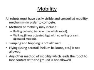 Mobility
All robots must have easily visible and controlled mobility
mechanism in order to compete.
• Methods of mobility may include:
– Rolling (wheels, tracks or the whole robot).
– Walking (linear actuated legs with no rolling or cam
operated motion).
• Jumping and hopping is not allowed.
• Flying (using aerofoil, helium balloons, etc.) is not
allowed.
• Any other method of mobility which leads the robot to
lose contact with the ground is not allowed.
 
