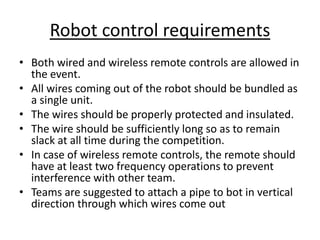Robot control requirements
• Both wired and wireless remote controls are allowed in
the event.
• All wires coming out of the robot should be bundled as
a single unit.
• The wires should be properly protected and insulated.
• The wire should be sufficiently long so as to remain
slack at all time during the competition.
• In case of wireless remote controls, the remote should
have at least two frequency operations to prevent
interference with other team.
• Teams are suggested to attach a pipe to bot in vertical
direction through which wires come out
 
