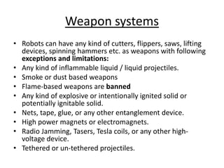 Weapon systems
• Robots can have any kind of cutters, flippers, saws, lifting
devices, spinning hammers etc. as weapons with following
exceptions and limitations:
• Any kind of inflammable liquid / liquid projectiles.
• Smoke or dust based weapons
• Flame-based weapons are banned
• Any kind of explosive or intentionally ignited solid or
potentially ignitable solid.
• Nets, tape, glue, or any other entanglement device.
• High power magnets or electromagnets.
• Radio Jamming, Tasers, Tesla coils, or any other high-
voltage device.
• Tethered or un-tethered projectiles.
 