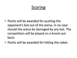 Scoring
• Points will be awarded for pushing the
opponent’s bot out of the arena. In no case
should the arena be damaged by any bot. The
competition will be played on a knock-out
basis.
• Points will be awarded for hitting the robot.
 