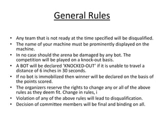 General Rules
• Any team that is not ready at the time specified will be disqualified.
• The name of your machine must be prominently displayed on the
machine.
• In no case should the arena be damaged by any bot. The
competition will be played on a knock-out basis.
• A BOT will be declared ‘KNOCKED-OUT’ if it is unable to travel a
distance of 6 inches in 30 seconds.
• If no bot is immobilized then winner will be declared on the basis of
the points scored.
• The organizers reserve the rights to change any or all of the above
rules as they deem fit. Change in rules, i
• Violation of any of the above rules will lead to disqualification.
• Decision of committee members will be final and binding on all.
 