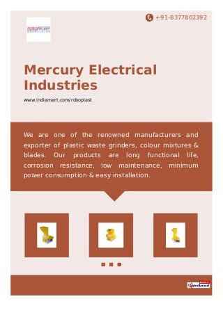 +91-8377802392
Mercury Electrical
Industries
www.indiamart.com/roboplast
We are one of the renowned manufacturers and
exporter of plastic waste grinders, colour mixtures &
blades. Our products are long functional life,
corrosion resistance, low maintenance, minimum
power consumption & easy installation.
 