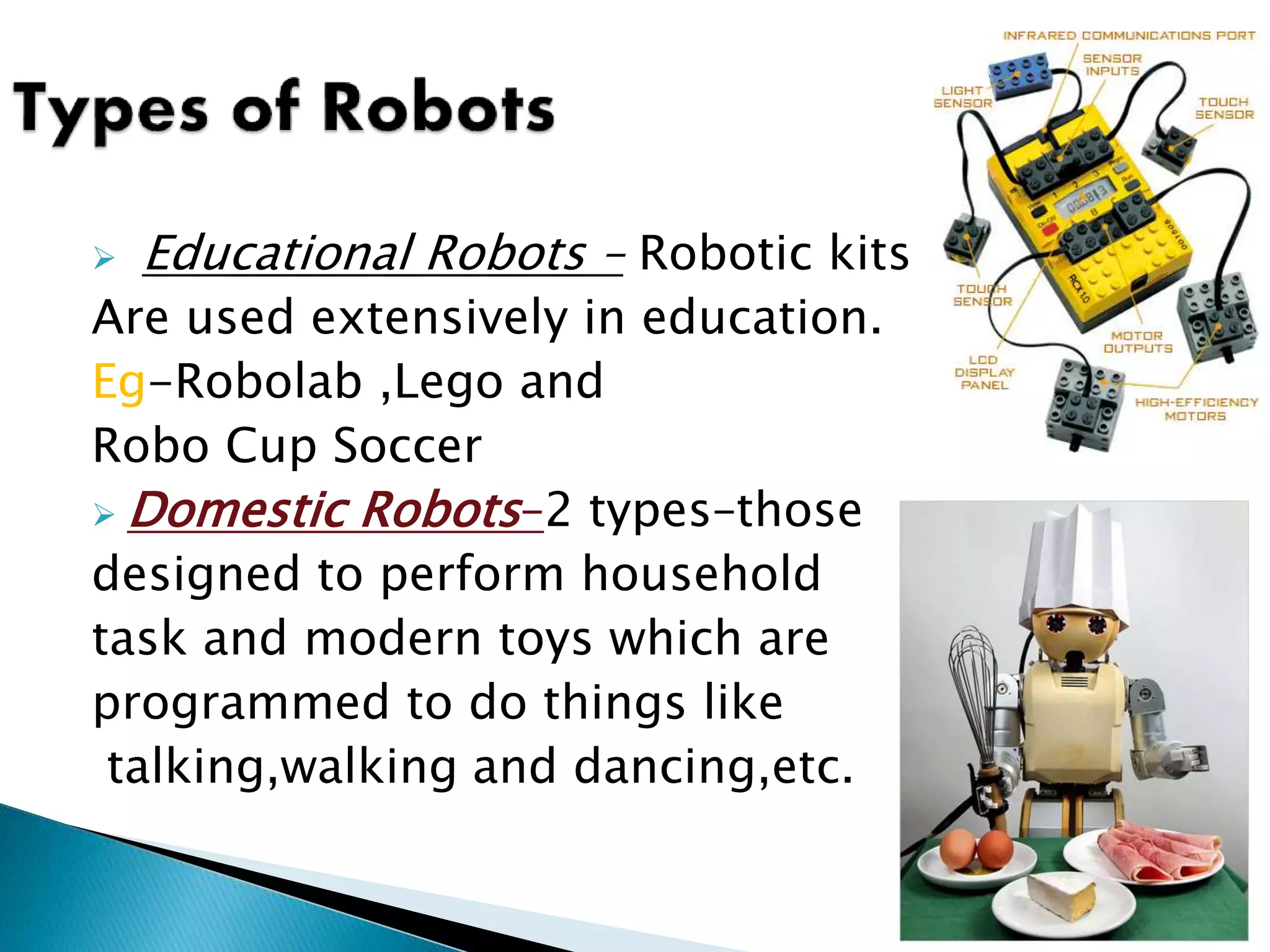  Educational Robots – Robotic kits
Are used extensively in education.
Eg-Robolab ,Lego and
Robo Cup Soccer
 Domestic Robots–2 types–those
designed to perform household
task and modern toys which are
programmed to do things like
talking,walking and dancing,etc.
10
 