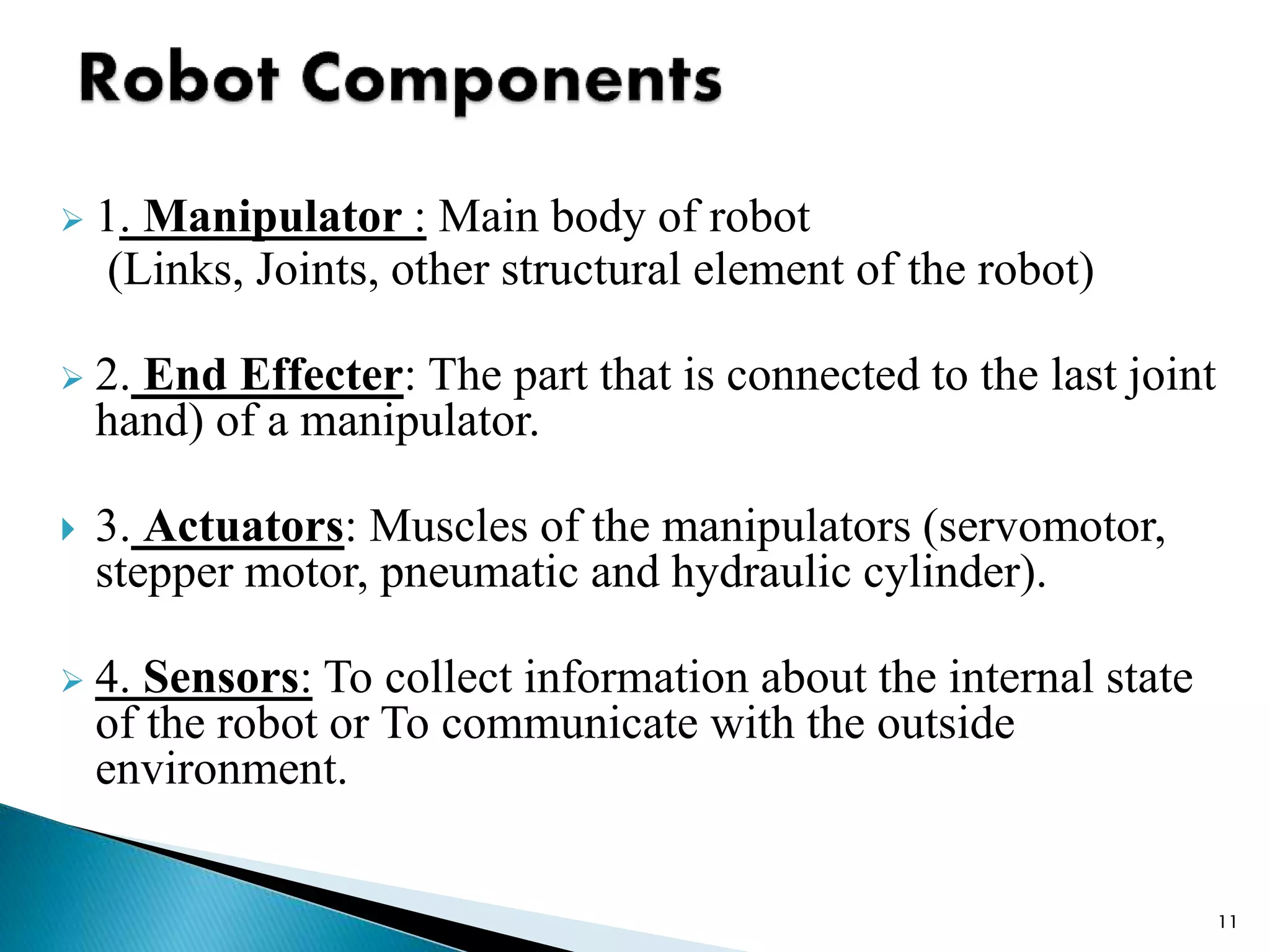  1. Manipulator : Main body of robot
(Links, Joints, other structural element of the robot)
 2. End Effecter: The part that is connected to the last joint
hand) of a manipulator.
 3. Actuators: Muscles of the manipulators (servomotor,
stepper motor, pneumatic and hydraulic cylinder).
 4. Sensors: To collect information about the internal state
of the robot or To communicate with the outside
environment.
11
 
