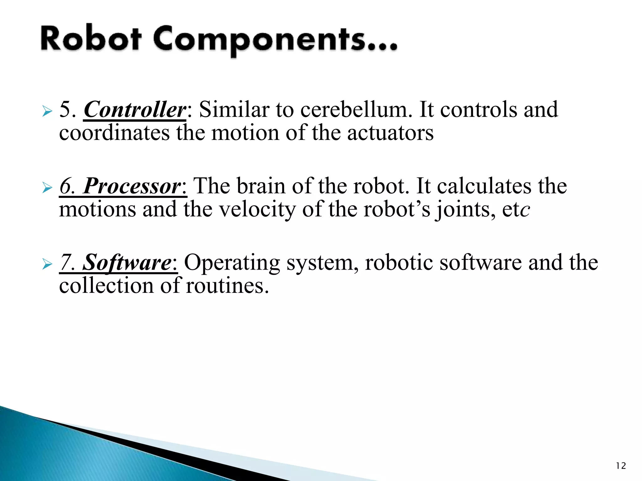  5. Controller: Similar to cerebellum. It controls and
coordinates the motion of the actuators
 6. Processor: The brain of the robot. It calculates the
motions and the velocity of the robot’s joints, etc
 7. Software: Operating system, robotic software and the
collection of routines.
12
 