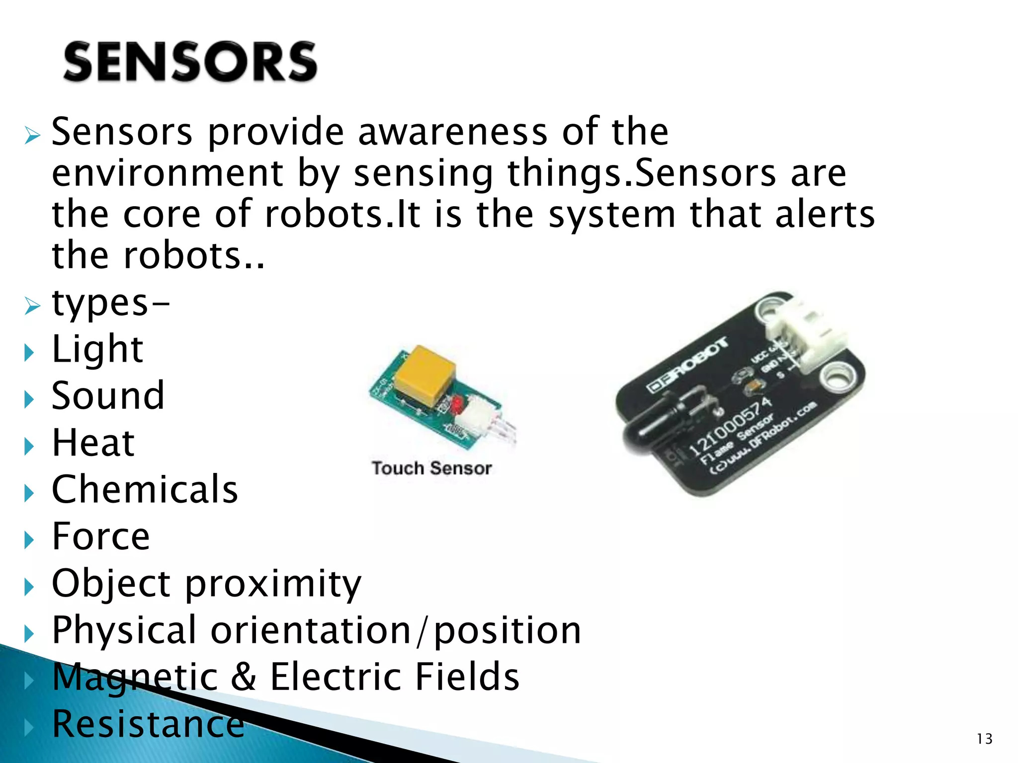  Sensors provide awareness of the
environment by sensing things.Sensors are
the core of robots.It is the system that alerts
the robots..
 types-
 Light
 Sound
 Heat
 Chemicals
 Force
 Object proximity
 Physical orientation/position
 Magnetic & Electric Fields
 Resistance 13
 