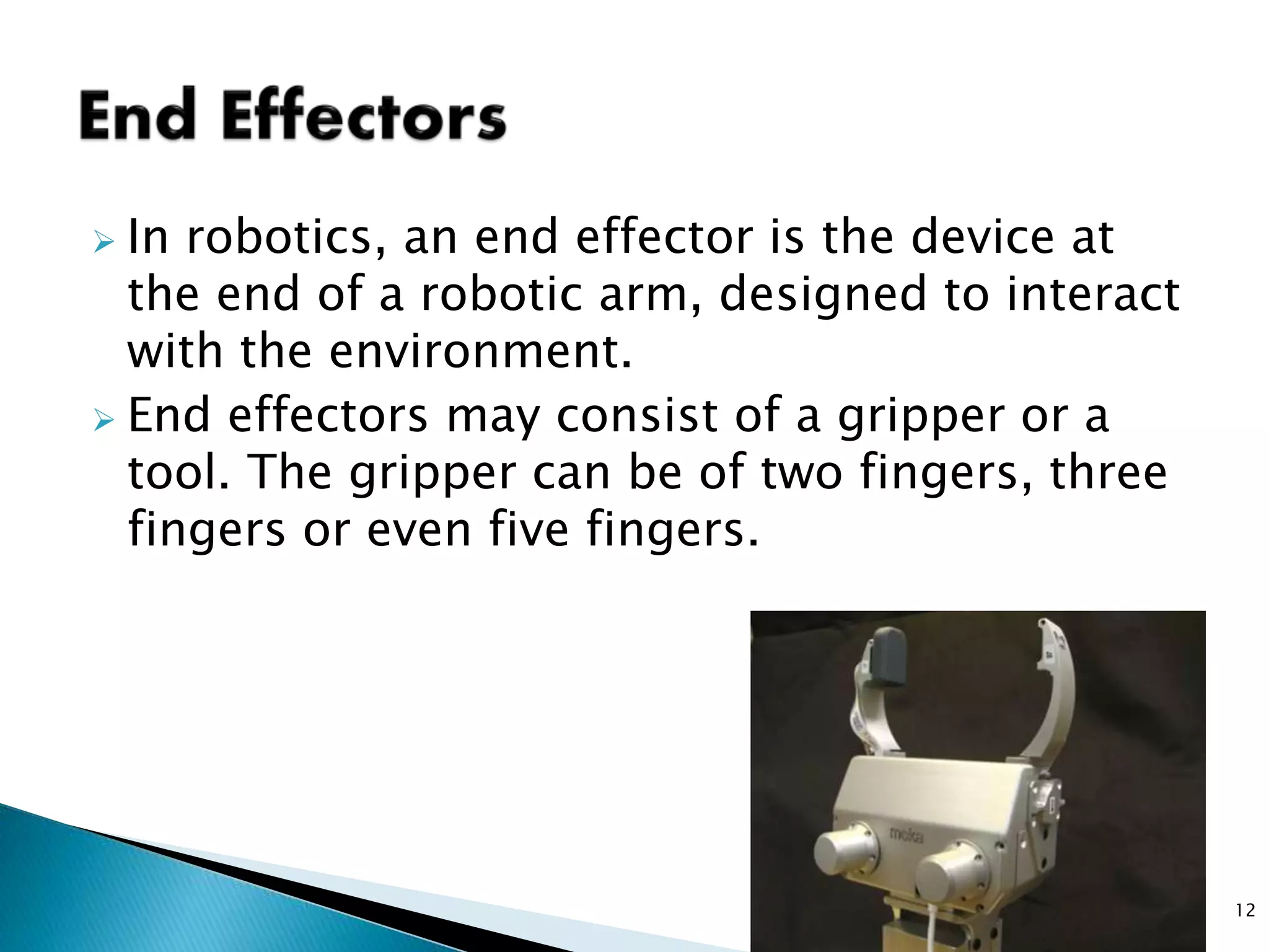  In robotics, an end effector is the device at
the end of a robotic arm, designed to interact
with the environment.
 End effectors may consist of a gripper or a
tool. The gripper can be of two fingers, three
fingers or even five fingers.
12
 