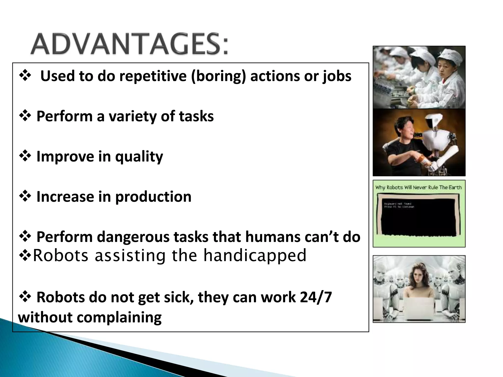  Used to do repetitive (boring) actions or jobs
 Perform a variety of tasks
 Improve in quality
 Increase in production
 Perform dangerous tasks that humans can’t do
Robots assisting the handicapped
 Robots do not get sick, they can work 24/7
without complaining
 