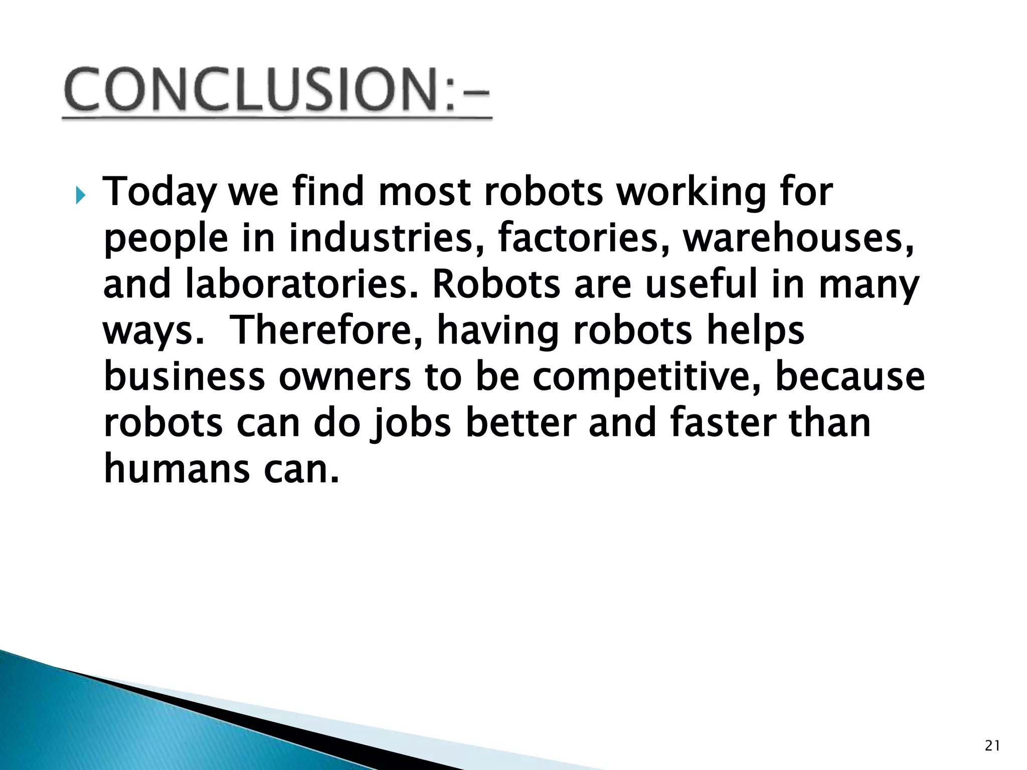  Today we find most robots working for
people in industries, factories, warehouses,
and laboratories. Robots are useful in many
ways. Therefore, having robots helps
business owners to be competitive, because
robots can do jobs better and faster than
humans can.
21
 