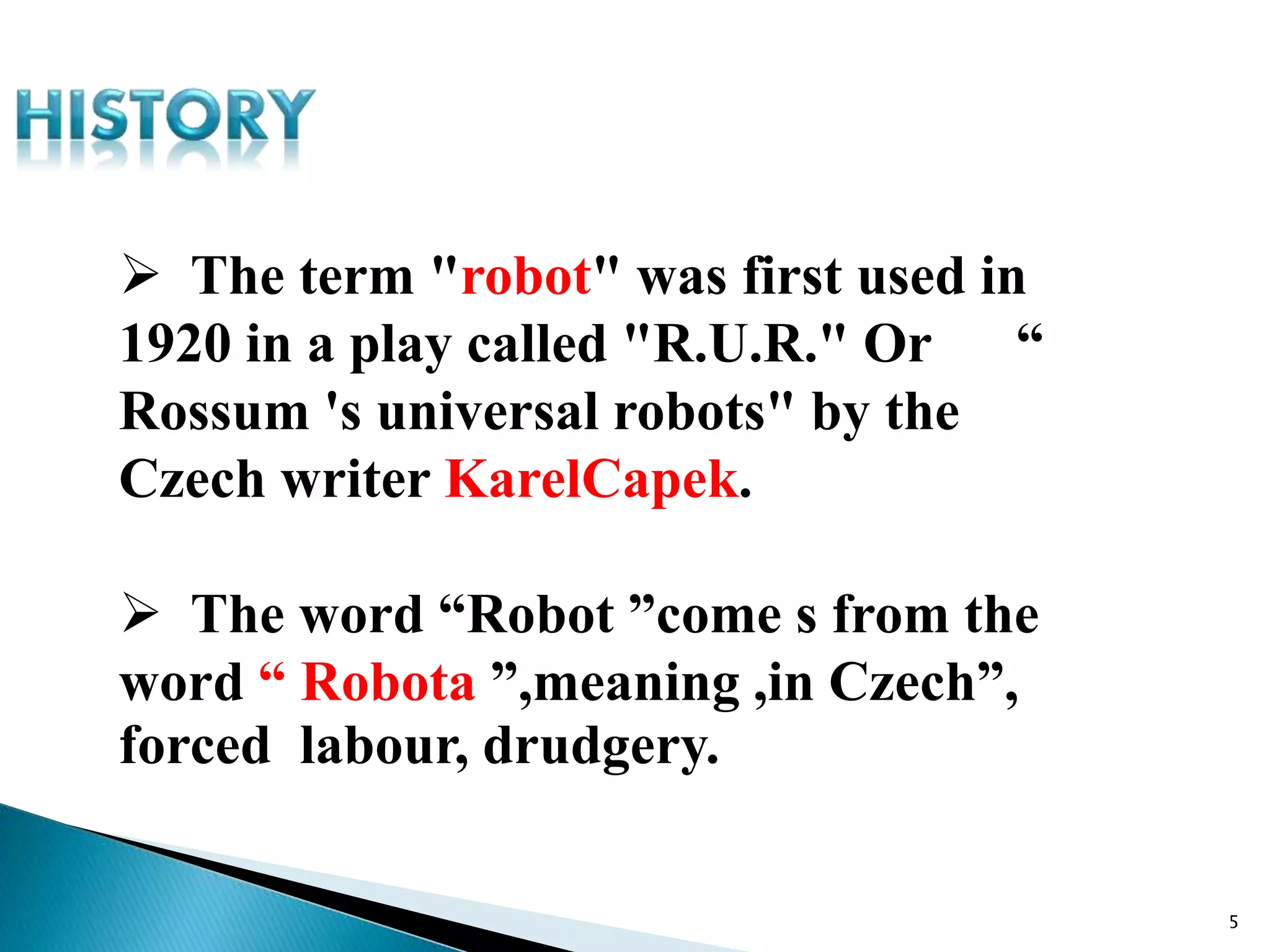  The term "robot" was first used in
1920 in a play called "R.U.R." Or “
Rossum 's universal robots" by the
Czech writer KarelCapek.
 The word “Robot ”come s from the
word “ Robota ”,meaning ,in Czech”,
forced labour, drudgery.
5
 
