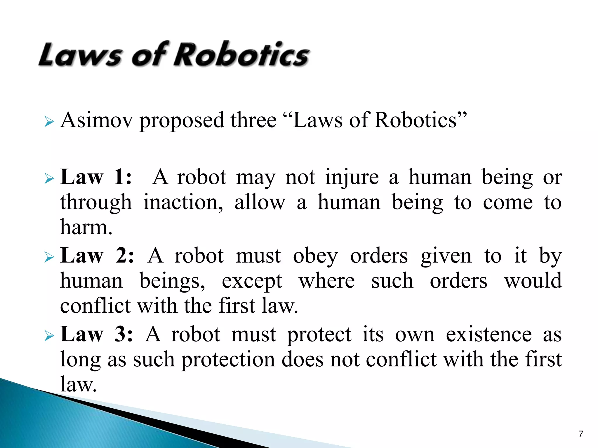  Asimov proposed three “Laws of Robotics”
 Law 1: A robot may not injure a human being or
through inaction, allow a human being to come to
harm.
 Law 2: A robot must obey orders given to it by
human beings, except where such orders would
conflict with the first law.
 Law 3: A robot must protect its own existence as
long as such protection does not conflict with the first
law.
7
 