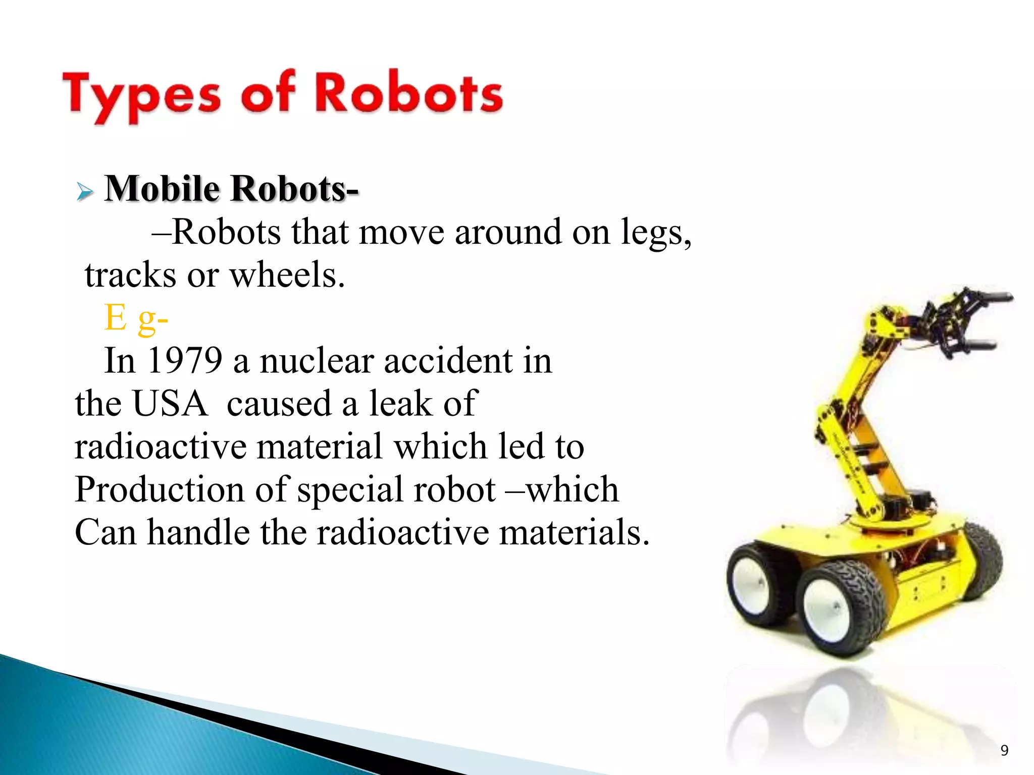  Mobile Robots-
–Robots that move around on legs,
tracks or wheels.
E g-
In 1979 a nuclear accident in
the USA caused a leak of
radioactive material which led to
Production of special robot –which
Can handle the radioactive materials.
9
 