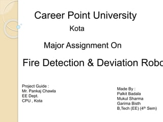 Career Point University
Fire Detection & Deviation Robo
Kota
Major Assignment On
Project Guide :
Mr. Pankaj Chawla
EE Dept.
CPU , Kota
Made By :
Palkit Badala
Mukul Sharma
Garima Bisth
B,Tech (EE) (4th Sem)
 
