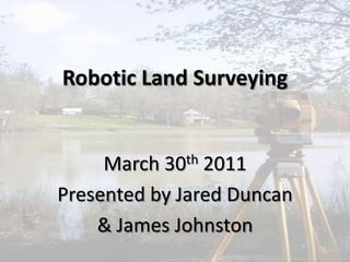 Robotic Land Surveying March 30th 2011 Presented by Jared Duncan & James Johnston 