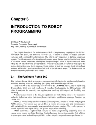 Chapter 6
INTRODUCTION TO ROBOT
PROGRAMMING
1
Dr. Mayez Al-Mouhamed
Computer Engineeing Department
King Fahd University of petroleum and Minerals
This chapter introduces the main features of VAL II programming language for the PUMA-
560 robot arm. First, we introduce the way VAL II allows to define the robot locations,
variables, and compound transformations. The later is very important in defining structured
objects. The idea consists of referencing sub-objects using frames attached to the base frame
of the main object. Therefore, moving the composite object leads to update the base frame
while the sub-objects frames are defined in a relative way. Second, the chapter investigate the
motion instructions and their meaning. Some motion primitives generate joint interpolated
motions while others generate straight-line path in the cartesian space. The later motion are
more suitable and predictable but slower.
6.1 The Unimate Puma 560
The Unimate Puma 560 is a compact, computer-controlled robot for medium-to-lightweight
assembly, welding, materials handling, packaging, and inspection applications.
The Series 500 is the most widely used model in the UNIMATE PUMA line of electrically
driven robots. With a 36 inch reach, and 5 pound payload capacity, the PUMA Series 500
robot is designed for assembly and applications requiring high degrees of flexibility and
reliability.
With thousands of units in the field, its capabilities are particularly suited to the electronics
and other industries where light-to-medium weight parts handling or processed functions are
carried out.
VALtm, a revolutionary advance in robot control systems, is used to control and program
PUMA robots. The system uses an LSI-11 as a central processing unit and communicates
with individual joint processors for servo control of robot arm motions. The results are ease in
set-up, high-tolerance repeatability, and greater application versatility.
VALtm combines a sophisticated, easy-to-use robot programming capability with ad-
vanced servo control methods. Intuitive English-language instruction provides fast, efficient
program generation and editing capabilities. All servo-path computations are performed in
 
