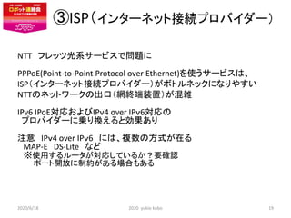 ISP󥿩`ͥåȽӾAץХ`
NTT եåĹϵ`ӥǆ}
PPPoE(Point-to-Point Protocol over Ethernet)ʹ`ӥϡ
ISP󥿩`ͥåȽӾAץХ`ܥȥͥåˤʤ䤹
NTTΥͥåȥ`γڣWKװãj
IPv6 IPoEꤪIP4 over IP6
ץХ`ˁ\QȄ
ע IP4 over IP6 ˤϡ}ηʽڤ
MAP-E DS-Lite ʤ
ʹä`ꤷƤ뤫Ҫ_J
ݩ`_ŤƼsϤ⤢
2020/6/18 2020 yukio kubo 19
 
