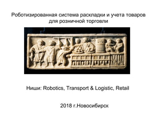 Ниши: Robotics, Transport & Logistic, Retail
2018 г.Новосибирск
Роботизированная система раскладки и учета товаров
для розничной торговли
 