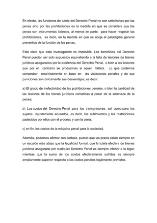 En efecto, las funciones de tutela del Derecho Penal no son satisfechas por las
penas sino por las prohibiciones en la medida en que se considere que las
penas son instrumentos idóneos, al menos en parte, para hacer respetar las
prohibiciones, es decir, en la medida en que se acoja el paradigma general
preventivo de la función de las penas.
Está claro que esta investigación es imposible. Los beneficios del Derecho
Penal pueden ser solo supuestos equivaliendo a la falta de lesiones de bienes
jurídicos asegurados por la existencia del Derecho Penal, o bien a las lesiones
que por el
comprobar

contrario se producirían si aquel
empíricamente en base en

faltara.

Lo que podemos

las violaciones penales y de sus

puniciones son únicamente sus desventajas, es decir:
a) El grado de inefectividad de las prohibiciones penales, o bien la cantidad de
las lesiones de los bienes jurídicos cometidas a pesar de la amenaza de la
penas;
b) Los costos del Derecho Penal para los transgresores, así como para los
sujetos injustamente acusados, es decir, los sufrimientos y las restricciones
padecidos por ellos con el proceso y con la pena;
c) en fin, los costos de la máquina penal para la sociedad.
Además, podemos afirmar con certeza, puesto que las praxis están siempre en
un escalón más abajo que la legalidad formal, que la tutela efectiva de bienes
jurídicos asegurada por cualquier Derecho Penal es siempre inferior a la legal;
mientras que la suma de los costos efectivamente sufridos es siempre
ampliamente superior respecto a los costos penales legalmente previstos.

 