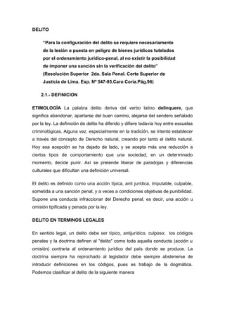 DELITO
“Para la configuración del delito se requiere necesariamente
de la lesión o puesta en peligro de bienes jurídicos tutelados
por el ordenamiento jurídico-penal, al no existir la posibilidad
de imponer una sanción sin la verificación del delito"
(Resolución Superior 2da. Sala Penal. Corte Superior de
Justicia de Lima. Exp. Nº 547-95.Caro Coria.Pág.96)
2.1.- DEFINICION
ETIMOLOGÍA La palabra delito deriva del verbo latino delinquere, que
significa abandonar, apartarse del buen camino, alejarse del sendero señalado
por la ley. La definición de delito ha diferido y difiere todavía hoy entre escuelas
criminológicas. Alguna vez, especialmente en la tradición, se intentó establecer
a través del concepto de Derecho natural, creando por tanto el delito natural.
Hoy esa acepción se ha dejado de lado, y se acepta más una reducción a
ciertos tipos de comportamiento que una sociedad, en un determinado
momento, decide punir. Así se pretende liberar de paradojas y diferencias
culturales que dificultan una definición universal.
El delito es definido como una acción típica, anti jurídica, imputable, culpable,
sometida a una sanción penal, y a veces a condiciones objetivas de punibilidad.
Supone una conducta infraccionar del Derecho penal, es decir, una acción u
omisión tipificada y penada por la ley.
DELITO EN TERMINOS LEGALES
En sentido legal, un delito debe ser típico, antijurídico, culposo; los códigos
penales y la doctrina definen al "delito" como toda aquella conducta (acción u
omisión) contraria al ordenamiento jurídico del país donde se produce. La
doctrina siempre ha reprochado al legislador debe siempre abstenerse de
introducir definiciones en los códigos, pues es trabajo de la dogmática.
Podemos clasificar al delito de la siguiente manera

 