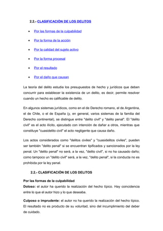 2.2.- CLASIFICACIÓN DE LOS DELITOS
•

Por las formas de la culpabilidad

•

Por la forma de la acción

•

Por la calidad del sujeto activo

•

Por la forma procesal

•

Por el resultado

•

Por el daño que causan

La teoría del delito estudia los presupuestos de hecho y jurídicos que deben
concurrir para establecer la existencia de un delito, es decir, permite resolver
cuando un hecho es calificable de delito.
En algunos sistemas jurídicos, como en el de Derecho romano, el de Argentina,
el de Chile, o el de España (y, en general, varios sistemas de la familia del
Derecho continental), se distingue entre "delito civil" y "delito penal". El "delito
civil" es el acto ilícito, ejecutado con intención de dañar a otros, mientras que
constituye "cuasidelito civil" el acto negligente que causa daño.
Los actos considerados como "delitos civiles" y "cuasidelitos civiles", pueden
ser también "delito penal" si se encuentran tipificados y sancionados por la ley
penal. Un "delito penal" no será, a la vez, "delito civil", si no ha causado daño;
como tampoco un "delito civil" será, a la vez, "delito penal", si la conducta no es
prohibida por la ley penal.
2.2.- CLASIFICACIÓN DE LOS DELITOS
Por las formas de la culpabilidad
Doloso: el autor ha querido la realización del hecho típico. Hay coincidencia
entre lo que el autor hizo y lo que deseaba.
Culposo o imprudente: el autor no ha querido la realización del hecho típico.
El resultado no es producto de su voluntad, sino del incumplimiento del deber
de cuidado.

 