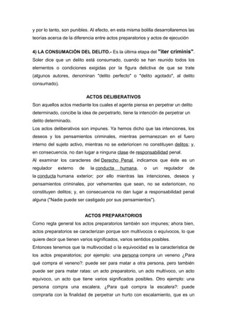 y por lo tanto, son punibles. Al efecto, en esta misma bolilla desarrollaremos las
teorías acerca de la diferencia entre actos preparatorios y actos de ejecución
4) LA CONSUMACIÓN DEL DELITO.- Es la última etapa del "iter criminis".
Soler dice que un delito está consumado, cuando se han reunido todos los
elementos o condiciones exigidas por la figura delictiva de que se trate
(algunos autores, denominan "delito perfecto" o "delito agotado", al delito
consumado).
ACTOS DELIBERATIVOS
Son aquellos actos mediante los cuales el agente piensa en perpetrar un delito
determinado, concibe la idea de perpetrarlo, tiene la intención de perpetrar un
delito determinado.
Los actos deliberativos son impunes. Ya hemos dicho que las intenciones, los
deseos y los pensamientos criminales, mientras permanezcan en el fuero
interno del sujeto activo, mientras no se exterioricen no constituyen delitos; y,
en consecuencia, no dan lugar a ninguna clase de responsabilidad penal.
Al examinar los caracteres del Derecho Penal, indicamos que éste es un
regulador

externo

de

la conducta

humana,

o

un

regulador

de

la conducta humana exterior; por ello mientras las intenciones, deseos y
pensamientos criminales, por vehementes que sean, no se exterioricen, no
constituyen delitos; y, en consecuencia no dan lugar a responsabilidad penal
alguna ("Nadie puede ser castigado por sus pensamientos").
ACTOS PREPARATORIOS
Como regla general los actos preparatorios también son impunes; ahora bien,
actos preparatorios se caracterizan porque son multívocos o equívocos, lo que
quiere decir que tienen varios significados, varios sentidos posibles.
Entonces tenemos que la multivocidad o la equivocidad es la característica de
los actos preparatorios; por ejemplo: una persona compra un veneno ¿Para
qué compra el veneno?: puede ser para matar a otra persona, pero también
puede ser para matar ratas: un acto preparatorio, un acto multívoco, un acto
equívoco, un acto que tiene varios significados posibles. Otro ejemplo: una
persona compra una escalera. ¿Para qué compra la escalera?: puede
comprarla con la finalidad de perpetrar un hurto con escalamiento, que es un

 