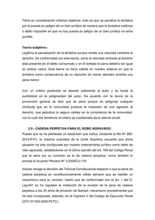 Toma en consideración criterios objetivos, esto es que se penaliza la tentativa
por la puesta en peligro de un bien jurídico de manera que la tentativa inidónea
o delito imposible en que no hay puesta en peligro de un bien jurídico no sería
punible.
Teoría subjetiva.Legitima la penalización de la tentativa porque revela una voluntad contraria al
derecho. De conformidad con esta teoría, como la voluntad contraria al derecho
está presente en el delito consumado y en el tentado la pena debería ser igual
en ambos casos. Esta teoría no tiene cabida en nuestro sistema en que la
tentativa como consecuencia de un reproche de menor desvalor amerita una
pena menor.
Con un criterio positivista se atiende solamente al autor y se funda la
punibilidad en la peligrosidad del autor. De acuerdo con la teoría de la
prevención general se dice que se pena porque es peligrosa cualquier
conducta que en la comunidad produce la impresión de una agresión al
derecho, que perjudica la segura validez en la consciencia de la comunidad;
con lo cual nos remitimos al criterio ya cuestionado de la alarma social.
2.5.- CADENA PERPETUA PARA EL ROBO AGRAVADO:
Puesto que se ha planteado un resolución que indica, mediante la RA Nº 2692013-P-PJ, la máxima autoridad de la Corte Suprema recuerda que dicha
situación ha sido configurada por nuestro ordenamiento jurídico como delito de
robo agravado, estableciendo en el último párrafo del art. 189 del Código Penal
que la pena por su comisión es la de cadena perpetua, como también lo
precisa el Acuerdo Plenario Nº 3-2008/CJ-116.
Incluso recoge la decisión del Tribunal Constitucional respecto a que la pena de
cadena perpetua es constitucionalmente válida siempre que se habilite un
mecanismo para su revisión, hecho que de conformidad con el art. 1 del D.
Leg.921 se ha regulado la institución de la revisión de la pena de cadena
perpetua a los 35 años de privación de libertad, mecanismo procedimental que
ha sido incorporado, además, en el Capítulo V del Código de Ejecución Penal
(STC Nº 003-2005-PI/TC).

 