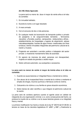 Art.189.-Robo Agravado
La pena será no menor de doce ni mayor de veinte años si el robo
es cometido:
1. En inmueble habitado.
2. Durante la noche o en lugar desolado
3. A mano armada
4. Con el concurso de dos o más personas.
5. En cualquier medio de locomoción de transporte publico o privado
de pasajeros o de carga,terminales terrestres , ferroviarios
,lacustres y fluviales, puertos , aeropuertos , restaurantes y afines ,
establecimientos de hospedajes y lugares de alojamiento ,aéreas
naturalesprotegidas, fuentes de agua minero- medicinales con fines
turísticos, bienes inmuebles integrantes del patrimonio cultural de la
nación y museos.
6. Fingiendo ser autoridad o servidor publico o trabajador del sector
privado o mostrando mandamiento falso de autoridad.
7. En agravio de menores de edad, personas con discapacidad,
mujeres en estado de gravidez o adulto mayor.
8. Sobre vehículo automotor, sus autopartes o accesorios.

La pena será no menor de veinte ni mayor de treinta años si el robo es
cometido:
1. Cuando se cause lesiones a l integridad física o mental de la víctima.
2. Con abuso de la incapacidad física o mental de la víctima o mediante el
empleo de drogas, insumos químicos o fármacos contra la víctima.
3. Colocando a la víctima o a su familia en grave situación económica.
4. Sobre bienes de valor científico o que integran el patrimonio cultural de
la nación.
La pena será de condena apertura cuando el agente actué en calidad de
integrante de una organización criminal, o si, como consecuencia del hecho, se
produce la muerte de su víctima o se le causa lesiones graves a su integridad
física y mental.
La primera modificación fue hecha a través de la ley N° 26319 del 01-06-94, la
tercera en base de los decretos legislativos N° s895° y 896° y finalmente la

 
