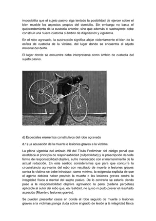 imposibilita que el sujeto pasivo siga tentado la posibilidad de ejercer sobre el
bien mueble los aspectos propios del domicilio. Sin embargo no basta el
quebrantamiento de la custodia anterior, sino que además el sustrayente debe
constituir una nueva custodia o ámbito de disposición y vigilancia.
En el robo agravado, la sustracción significa alejar violentamente el bien de la
esfera de custodia de la víctima, del lugar donde se encuentra el objeto
material del delito.
El lugar donde se encuentra debe interpretarse como ámbito de custodia del
sujeto pasivo.

d) Especiales elementos constitutivos del robo agravado
d.1) La acusación de la muerte o lesiones graves a la víctima.
La plena vigencia del artículo VII del Título Preliminar del código penal que
establece el principio de responsabilidad (culpabilidad) y la proscripción de toda
forma de responsabilidad objetiva, sufre menoscabo con el mantenimiento de la
actual redacción. En este sentido consideramos que para que concurra la
circunstancia agravante del robo con resultado de muerte o lesiones graves
contra la víctima se debe introducir, como mínimo, la exigencia explicita de que
el agente debiera haber previsto la muerte o las lesiones graves contra la
integridad física o mental del sujeto pasivo. De lo contrario se estaría dando
paso a la responsabilidad objetiva agravando la pena (cadena perpetua)
aplicable al autor del robo que, en realidad, no quiso ni pudo prever el resultado
acaecido (Muerte o lesiones graves).
Se pueden presentar casos en donde el robo seguido de muerte o lesiones
graves a la víctimasuponga duda sobre el grado de lesión a la integridad física

 