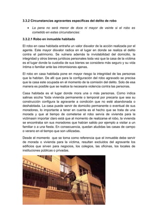 3.3.2 Circunstancias agravantes especificas del delito de robo
•

La pena no será menor de doce ni mayor de veinte si el robo es
cometido en estas circunstancias:

3.3.2.1 Robo en inmueble habitado
El robo en casa habitada entraña un valor disvalor de la acción realizada por el
agente. Este mayor disvalor radica en el lugar en donde se realiza el delito
contra el patrimonio. Se vulnera además la inviolabilidad del domicilio, la
integridad y otros bienes jurídicos personales toda vez que la casa de la víctima
es el lugar donde la custodia de sus bienes se considera más seguro y su vida
íntima o familiar ante las intromisiones ajenas.
El robo en casa habitada pone en mayor riesgo la integridad de las personas
que la habitan. De allí que para la configuración del robo agravado se precisa
que la casa este ocupada en el momento de la comisión del delito. Solo de esa
manera es posible que se realice la necesaria violencia contra las personas.
Casa habitada es el lugar donde mora una o más personas. Como indica
salinas siccha “toda vivienda permanente o temporal por precaria que sea su
construcción configura la agravante a condición que no esté abandonada o
deshabitada. La casa puede servir de domicilio permanente o eventual de sus
moradores, lo importante a tener en cuenta es el hecho que se trata de una
morada y que al tiempo de cometerse el robo servía de vivienda para la
victimasin importar claro está que al momento de realizarse el robo, la vivienda
se encontraba sin sus moradores que habían salido por ejemplo a visitar a un
familiar o a una fiesta. En consecuencia, quedan aludidas las casas de campo
o verano en el tiempo que son utilizadas.
Desde el momento que se toma como referencia que el inmueble debe servir
de morada o vivienda para la víctima, resultan excluidos del agravante los
edificios que sirven para negocios, los colegios, las oficinas, los locales de
instituciones públicas o privadas.

 