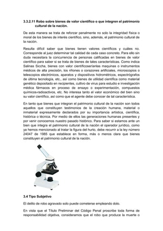 3.3.2.11 Robo sobre bienes de valor científico o que integren el patrimonio
cultural de la nación.
De esta manera se trata de reforzar penalmente no solo la integridad física o
moral de los bienes de interés científico, sino, además, el patrimonio cultural de
la nación.
Resulta difícil saber que bienes tienen valores científicos y cuáles no.
Corresponde al juez determinar tal calidad de cada caso concreto. Para ello sin
duda necesitara la concurrencia de personas calificadas en bienes de valor
científico para saber si se trata de bienes de tales características. Como indica
Salinas Siccha, bienes con valor científicoseríanlas maquinas o instrumentos
médicos de alta precisión, los riñones o corazones artificiales, microscopios o
telescopios electrónicos, aparatos y dispositivos hidrométricos, espectrógrafos
de última tecnología, etc., así como bienes de utilidad científica como material
genético depositado en recipientes, cultivo de virus para estudio e investigación
médica fármacos en proceso de ensayo o experimentación, compuestos
químicos-radioactivos, etc. No interesa tanto el valor económico del bien sino
su valor científico, así como que el agente debe conocer de tal característica.
En tanto que bienes que integran el patrimonio cultural de la nación son todos
aquellos que constituyen testimonios de la creación humana, material o
inmaterial expresamente declarados por su importancia artística, científica,
histórica o técnica. Por medio de ellos las generaciones humanas presentes y
por venir conocemos nuestro pasado histórico. Para saber si estamos ante un
bien que integra el patrimonio cultural de la nación el operador jurídico, como
ya hemos mencionado al tratar la figura del hurto, debe recurrir a la ley número
24047 de 1985 que establece en forma, más o menos clara que bienes
constituyen el patrimonio cultural de la nación.

3.4 Tipo Subjetivo
El delito de robo agravado solo puede cometerse empleando dolo.
En vista que el Título Preliminar del Código Penal proscribe toda forma de
responsabilidad objetiva, consideramos que el robo que produce la muerte o

 