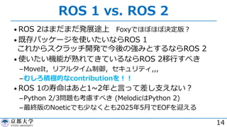 ROS 1 vs. ROS 2
• ROS 2はまだまだ発展途上 Foxyでほぼほぼ決定版︖
• 既存パッケージを使いたいならROS 1
これからスクラッチ開発で今後の強みとするならROS 2
• 使いたい機能が熟れてきているならROS 2移⾏すべき
­MoveIt，リアルタイム制御，セキュリティ,,,
­むしろ積極的なcontributionを︕︕
• ROS 1の寿命はあと1~2年と⾔って差し⽀えない︖
­Python 2/3問題も考慮すべき (MelodicはPython 2)
­最終版のNoeticでも少なくとも2025年5⽉でEOFを迎える
14
 