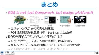 まとめ
• ROS is not just framework, but design platform!!
­ロボットシステムの開発を加速化
­ROS 2の開発が鋭意進⾏中 Letʼs contribute!!
• ROSをFPGAでやわらかく使うには︖
­トップダウン︓システム設計時からFPGAを導⼊
­ボトムアップ︓既存のロボット／モジュールをROS化
­そんなことより，新しいコトしたくない︖︖
38
 