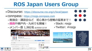 ROS Japan Users Group
• Discourse: https://discourse.ros.org/c/local/japan
• connpass: https://rosjp.connpass.com
­勉強会・講習会など 初⼼者から歴戦の猛者まで︕
­関⻄や瀬⼾内・九州でも開催︕
­メンバー数 1,982名 @2020/12/18
39
üSlack: rosjp
üTwitter: #rosjp
 