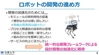 ロボットの開発の進め⽅
• 開発の加速化のためには,,,
­モジュールの再利⽤性の促進
ü便利なものは使い回したい
ü⾞輪の再発明は避けたい
­プロセス間通信の効率的な管理
ü部品ごとに開発・保守したい
ü組み合わせを簡単に試したい
­サービスの向上に注⼒したい
4
統⼀的な開発フレームワークによる
設計開発の加速化に期待
 