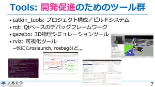 Tools: 開発促進のためのツール群
• catkin_tools: プロジェクト構成／ビルドシステム
• rqt: Qtベースのデバッグフレームワーク
• gazebo: 3D物理シミュレーションツール
• rviz: 可視化ツール
­他にもroslaunch, rosbagなど,,,
7
 