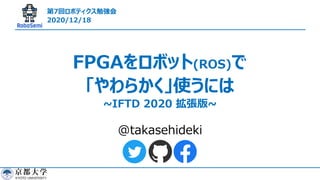 @takasehideki
FPGAをロボット(ROS)で
「やわらかく」使うには
~IFTD 2020 拡張版~
第7回ロボティクス勉強会
2020/12/18
 
