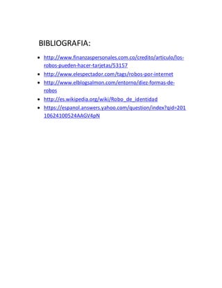 BIBLIOGRAFIA:
 http://www.finanzaspersonales.com.co/credito/articulo/los-
robos-pueden-hacer-tarjetas/53157
 http://www.elespectador.com/tags/robos-por-internet
 http://www.elblogsalmon.com/entorno/diez-formas-de-
robos
 http://es.wikipedia.org/wiki/Robo_de_identidad
 https://espanol.answers.yahoo.com/question/index?qid=201
10624100524AAGV4pN
 