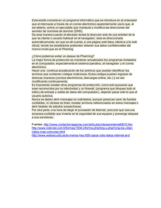Esta estafa consiste en un programa informático que se introduce en el ordenador
que el internauta a través de un correo electrónico aparentemente vacío que, al
ser abierto, activa un ejecutable que manipula y modifica las direcciones del
servidor de nombres de dominio (DNS).
De esta manera cuando el afectado teclee la dirección web de una entidad de la
que es cliente o usuario habitual en el navegador, esta es direccionada
automáticamente, sin que se dé cuenta, a una página web falsa, idéntica a la web
oficial, donde los estafadores pretenden obtener sus datos confidenciales del
mismo modo que en el Phishing.
¿Cómo podemos evitar un ataque de Pharming?
La mejor forma de protección es mantener actualizados los programas instalados
en el computador, especialmente el sistema operativo, el navegador y el correo
electrónico.
Hacer una continua actualización de los antivirus que puedan identificar los
archivos que contienen códigos maliciosos. Estos códigos pueden ingresar de
diversas maneras (correos electrónicos, descargas online, etc.) y se van
modificando continuamente.
Es importante instalar otros programas de protección, como anti-spywares que
sean reconocidos por su efectividad y un firewall, (programa que bloquea todo el
tráfico de entrada y salida de datos del computador),, dejando pasar sólo lo que el
usuario autoriza.
Nunca se deben abrir mensajes no solicitados, aunque parezcan venir de fuentes
confiables, ni clickear en links; instalar archivos referenciados en estos mensajes o
abrir tarjetas de saludos sospechosas.
Por otra parte, a la hora de elegir el proveedor de Internet, procurar que sea una
empresa confiable que invierta en la seguridad de sus equipos y prevenga ataques
a sus servidores.
Fuentes: http://www.contactomagazine.com/articulos/roboseninternet0810.htm
http://www.noticred.com/informes/1634-informe-phishing-y-pharming-los-ciber-
robos-mas-comunes.html
http://www.websecurity.es/lo-menos-hay-500-casos-robo-datos-internet-al-d
 
