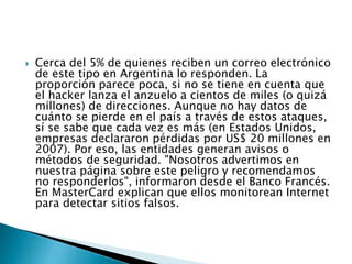  Cerca del 5% de quienes reciben un correo electrónico
de este tipo en Argentina lo responden. La
proporción parece poca, si no se tiene en cuenta que
el hacker lanza el anzuelo a cientos de miles (o quizá
millones) de direcciones. Aunque no hay datos de
cuánto se pierde en el país a través de estos ataques,
sí se sabe que cada vez es más (en Estados Unidos,
empresas declararon pérdidas por US$ 20 millones en
2007). Por eso, las entidades generan avisos o
métodos de seguridad. "Nosotros advertimos en
nuestra página sobre este peligro y recomendamos
no responderlos", informaron desde el Banco Francés.
En MasterCard explican que ellos monitorean Internet
para detectar sitios falsos.
 