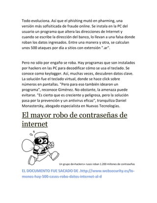 Todo evoluciona. Así que el phishing mutó en pharming, una
versión más sofisiticada de fraude online. Se instala en la PC del
usuario un programa que altera las direcciones de Internet y
cuando se escribe la dirección del banco, lo llevan a una falsa donde
roban los datos ingresados. Entre una manera y otra, se calculan
unos 500 ataques por día a sitios con extensión ".ar".
Pero no sólo por engaño se roba. Hay programas que son instalados
por hackers en las PC para decodificar cómo se usa el teclado. Se
conoce como keylogger. Así, muchas veces, descubren datos clave.
La solución fue el teclado virtual, donde se hace click sobre
números en pantallas. "Pero para eso también idearon un
programa", reconoce Giménez. No obstante, la amenaza puede
evitarse. "Es cierto que es creciente y peligrosa, pero la solución
pasa por la prevención y un antivirus eficaz", tranquiliza Daniel
Monastersky, abogado especialista en Nuevas Tecnologías.
El mayor robo de contraseñas de
internet
Un grupo de«hackers» rusos roban 1.200 millones de contraseñas
 