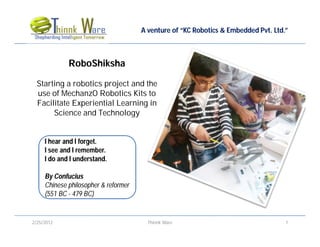 A venture of “KC Robotics & Embedded Pvt. Ltd.”



             RoboShiksha

  Starting a robotics project and the
  use of MechanzO Robotics Kits to
  Facilitate Experiential Learning in
       Science and Technology


     I hear and I forget.
     I see and I remember.
     I do and I understand.

     By Confucius
     Chinese philosopher & reformer
     (551 BC - 479 BC)


2/25/2012                               Thinnk Ware                                 1
 
