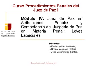 Curso Procedimientos Penales del 
Juez de Paz I 
Módulo IV: Juez de Paz en 
Atribuciones Penales y 
Competencia del Juzgado de Paz 
en Materia Penal: Leyes 
Especiales 
Docentes: 
- Evelyn Valdez Martínez; 
- Rosaly Yovianka Stefani; 
- Julio César de los Santos. 
© Escuela Nacional de la Judicatura, 2014 
 