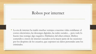 Robos por internet
• La era de internet ha traído muchas ventajas a nuestras vidas cotidianas: el
correo electrónico, las descargas digitales, las redes sociales… pero todo lo
bueno trae consigo algo negativo. Hablamos del ciber-crimen. Delitos
cometidos a través de internet causados en la mayor parte de las ocasiones
por los despistes de los usuarios, que exponen sus datos personales ante los
criminales.
 