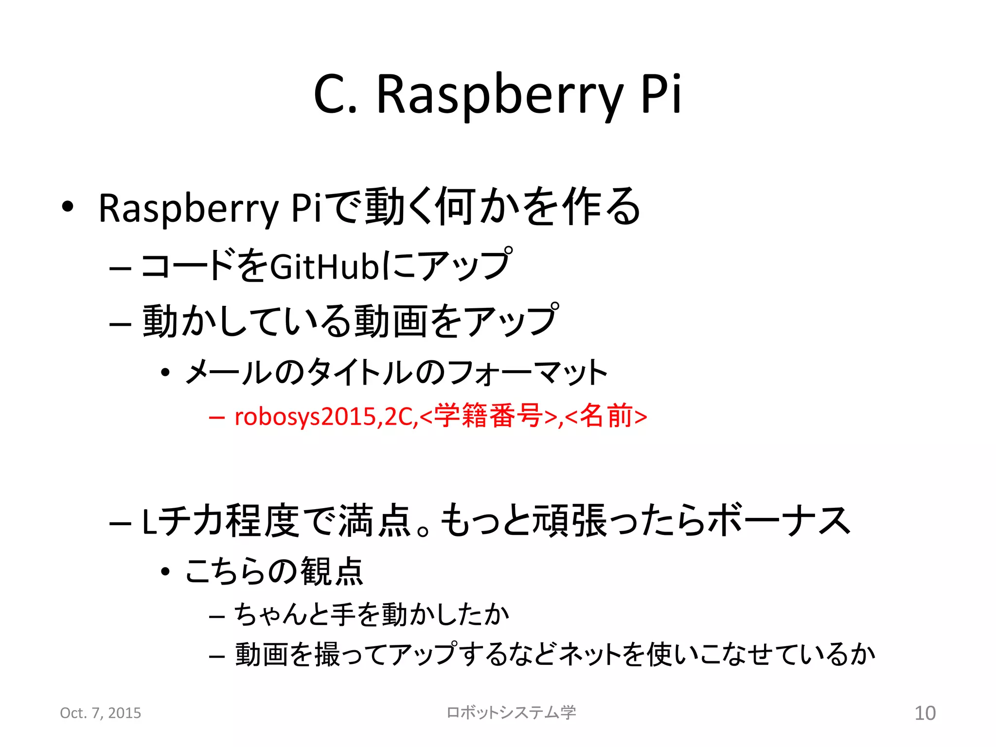C. Raspberry Pi
• Raspberry Piで動く何かを作る
– コードをGitHubにアップ
– 動かしている動画をアップ
• メールのタイトルのフォーマット
– robosys2015,2C,<学籍番号>,<名前>
– Lチカ程度で満点。もっと頑張ったらボーナス
• こちらの観点
– ちゃんと手を動かしたか
– 動画を撮ってアップするなどネットを使いこなせているか
Oct. 7, 2015 ロボットシステム学 10
 