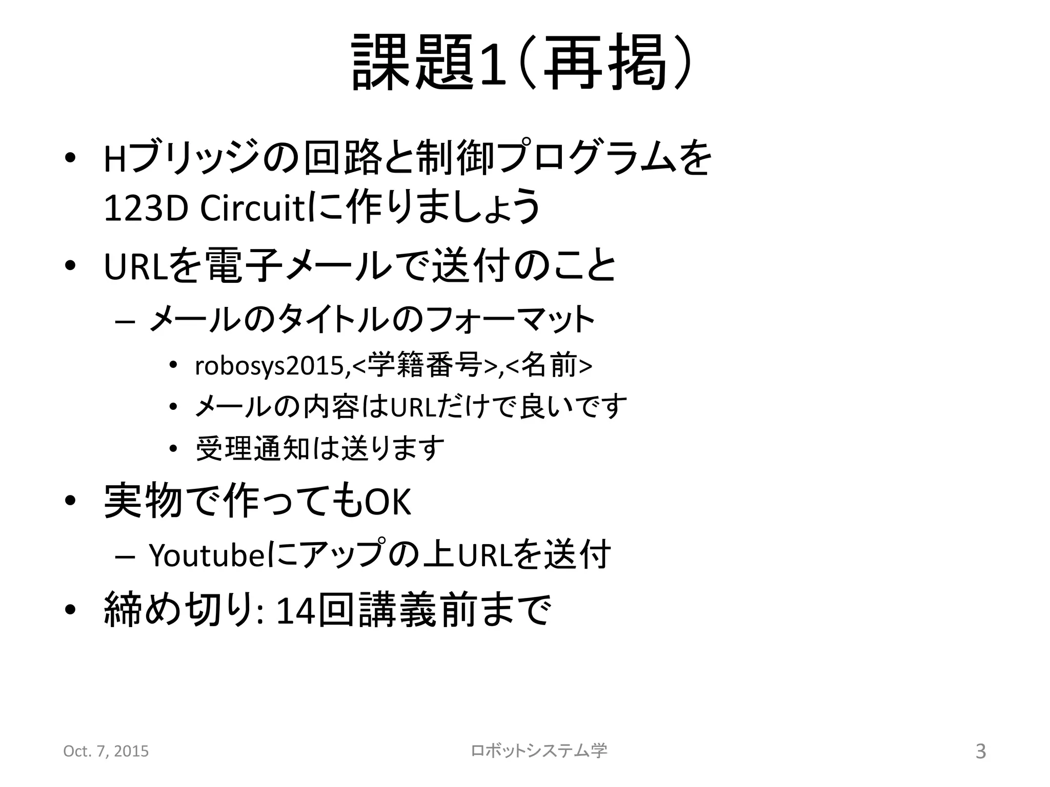 課題1（再掲）
• Hブリッジの回路と制御プログラムを
123D Circuitに作りましょう
• URLを電子メールで送付のこと
– メールのタイトルのフォーマット
• robosys2015,<学籍番号>,<名前>
• メールの内容はURLだけで良いです
• 受理通知は送ります
• 実物で作ってもOK
– Youtubeにアップの上URLを送付
• 締め切り: 14回講義前まで
Oct. 7, 2015 ロボットシステム学 3
 