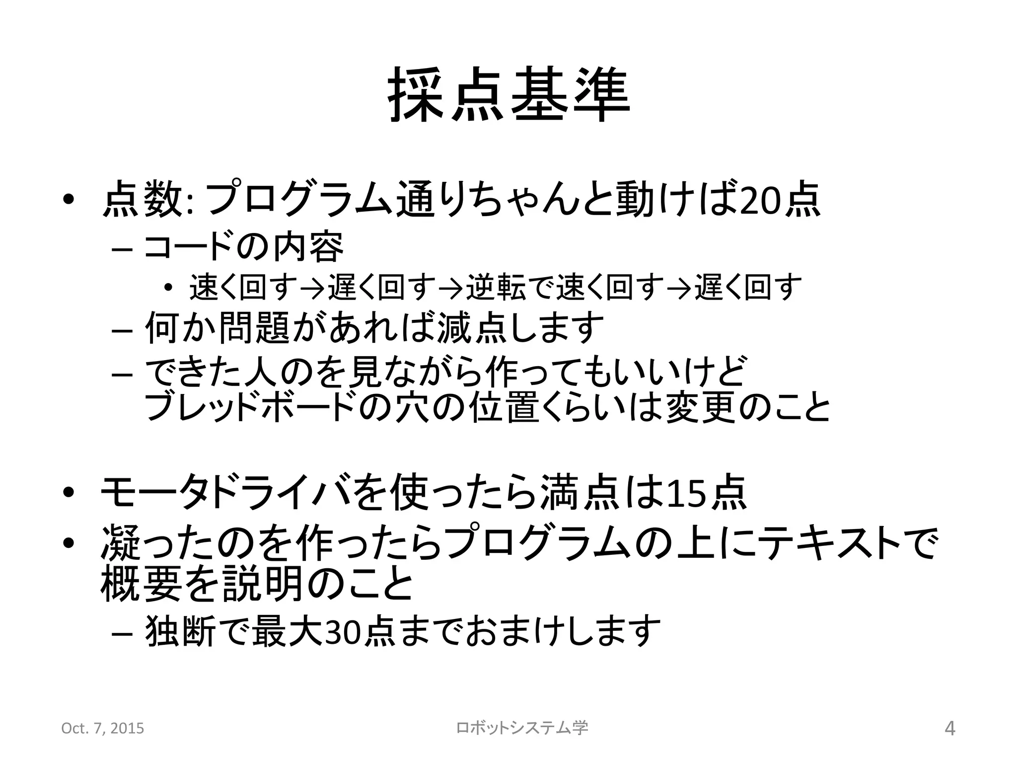 採点基準
• 点数: プログラム通りちゃんと動けば20点
– コードの内容
• 速く回す→遅く回す→逆転で速く回す→遅く回す
– 何か問題があれば減点します
– できた人のを見ながら作ってもいいけど
ブレッドボードの穴の位置くらいは変更のこと
• モータドライバを使ったら満点は15点
• 凝ったのを作ったらプログラムの上にテキストで
概要を説明のこと
– 独断で最大30点までおまけします
Oct. 7, 2015 ロボットシステム学 4
 