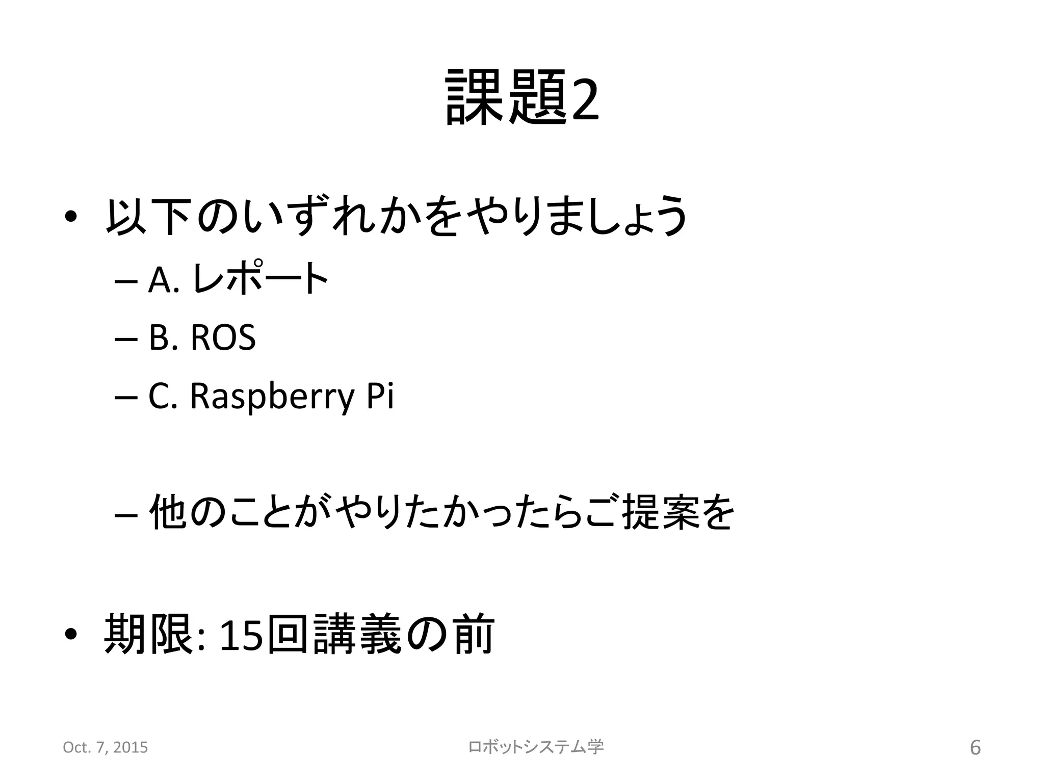 課題2
• 以下のいずれかをやりましょう
– A. レポート
– B. ROS
– C. Raspberry Pi
– 他のことがやりたかったらご提案を
• 期限: 15回講義の前
Oct. 7, 2015 ロボットシステム学 6
 