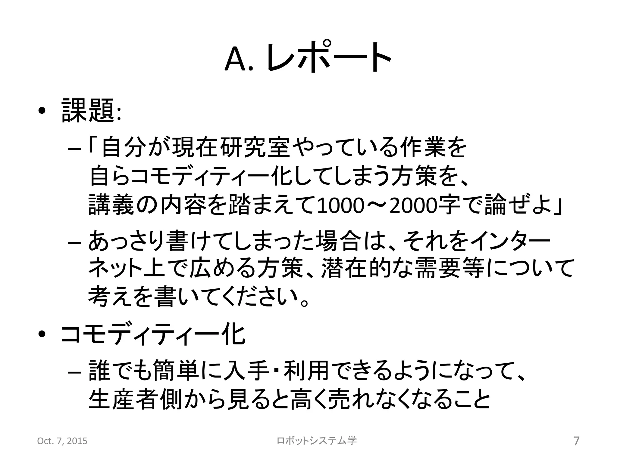 A. レポート
• 課題:
– 「自分が現在研究室やっている作業を
自らコモディティー化してしまう方策を、
講義の内容を踏まえて1000〜2000字で論ぜよ」
– あっさり書けてしまった場合は、それをインター
ネット上で広める方策、潜在的な需要等について
考えを書いてください。
• コモディティー化
– 誰でも簡単に入手・利用できるようになって、
生産者側から見ると高く売れなくなること
Oct. 7, 2015 ロボットシステム学 7
 